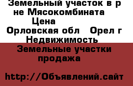 Земельный участок в р-не Мясокомбината. › Цена ­ 300 000 - Орловская обл., Орел г. Недвижимость » Земельные участки продажа   
